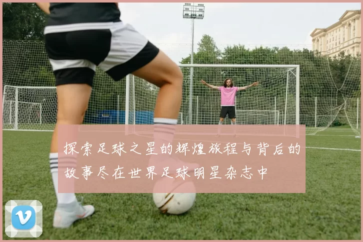 探索足球之星的辉煌旅程与背后的故事尽在世界足球明星杂志中
