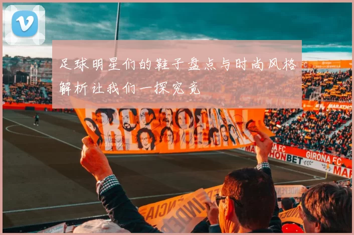 足球明星们的鞋子盘点与时尚风格解析让我们一探究竟