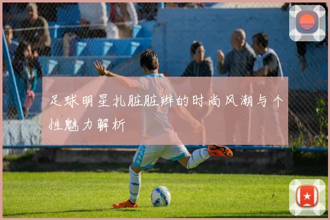 足球明星扎脏脏辫的时尚风潮与个性魅力解析