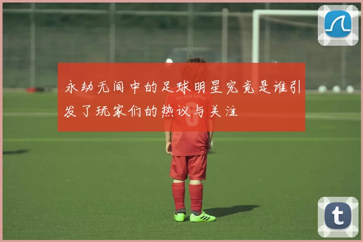 永劫无间中的足球明星究竟是谁引发了玩家们的热议与关注