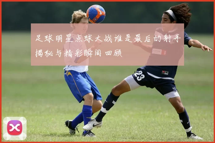 足球明星点球大战谁是最后的射手揭秘与精彩瞬间回顾