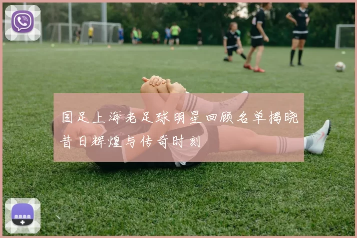 国足上海老足球明星回顾名单揭晓昔日辉煌与传奇时刻