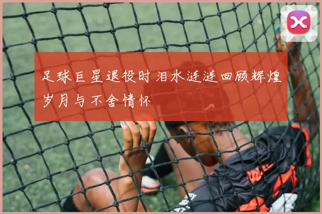 足球巨星退役时泪水涟涟回顾辉煌岁月与不舍情怀