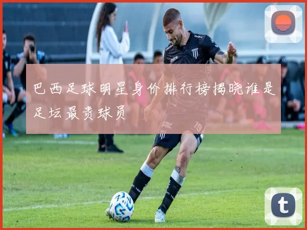 巴西足球明星身价排行榜揭晓谁是足坛最贵球员