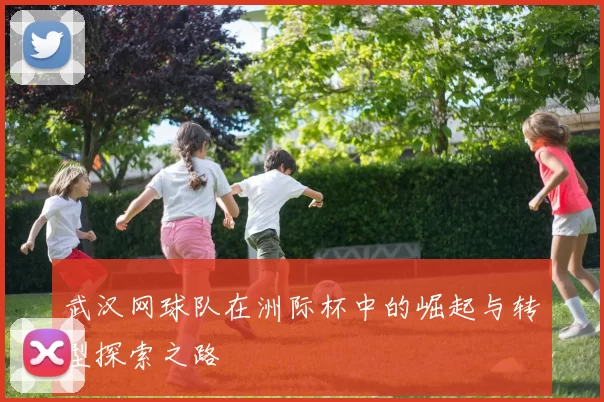 武汉网球队在洲际杯中的崛起与转型探索之路