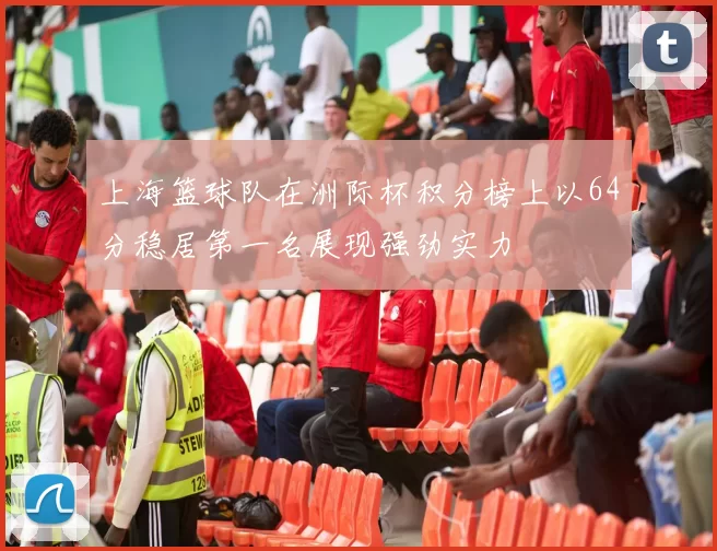 上海篮球队在洲际杯积分榜上以64分稳居第一名展现强劲实力
