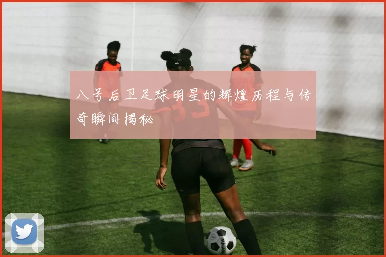 八号后卫足球明星的辉煌历程与传奇瞬间揭秘