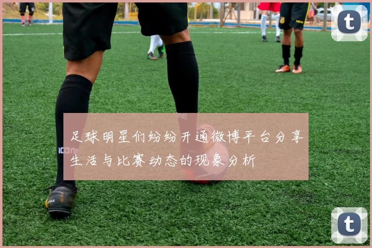 足球明星们纷纷开通微博平台分享生活与比赛动态的现象分析