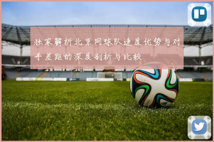独家解析北京网球队速度优势与对手差距的深度剖析与比较