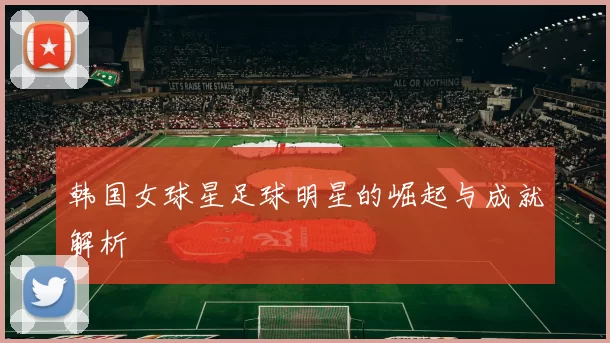 韩国女球星足球明星的崛起与成就解析