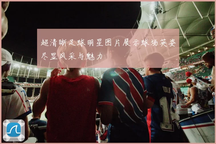 超清晰足球明星图片展示球场英姿尽显风采与魅力