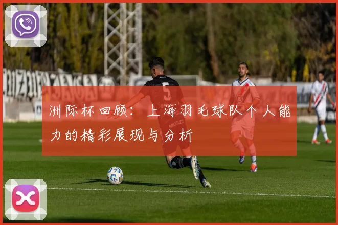 洲际杯回顾：上海羽毛球队个人能力的精彩展现与分析