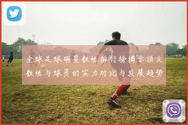 全球足球明星教练排行榜揭示顶尖教练与球员的实力对比与发展趋势