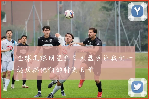全球足球明星生日大盘点让我们一起庆祝他们的特别日子