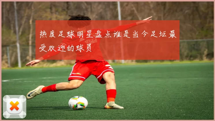 热度足球明星盘点谁是当今足坛最受欢迎的球员