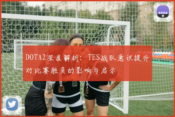 DOTA2深度解析：TES战队意识提升对比赛胜负的影响与启示