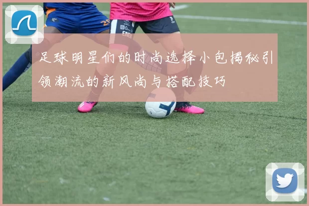 足球明星们的时尚选择小包揭秘引领潮流的新风尚与搭配技巧