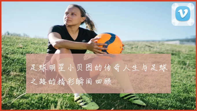 足球明星小贝图的传奇人生与足球之路的精彩瞬间回顾