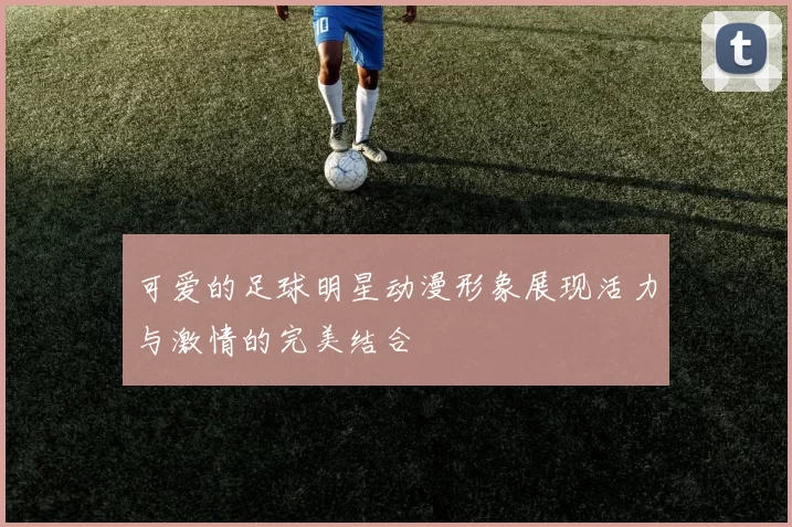 可爱的足球明星动漫形象展现活力与激情的完美结合
