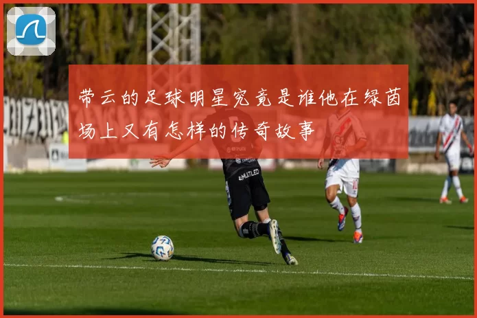 带云的足球明星究竟是谁他在绿茵场上又有怎样的传奇故事