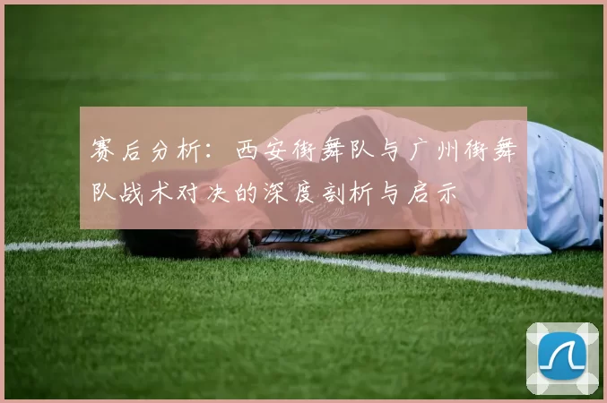 赛后分析：西安街舞队与广州街舞队战术对决的深度剖析与启示