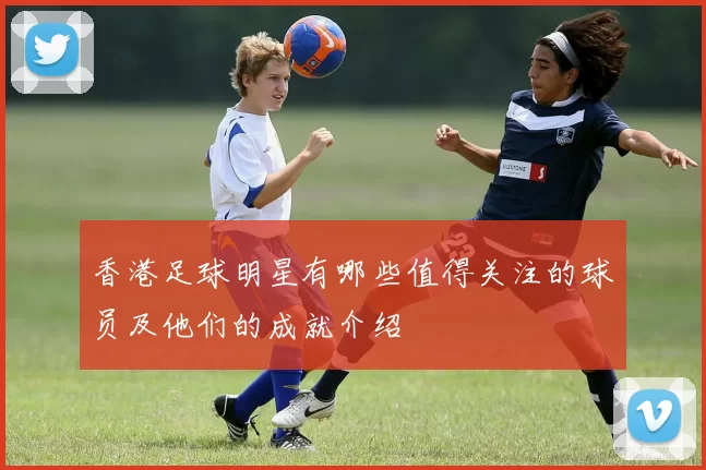 香港足球明星有哪些值得关注的球员及他们的成就介绍