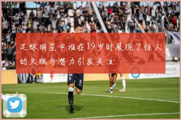 足球明星中谁在19岁时展现了惊人的天赋与潜力引发关注