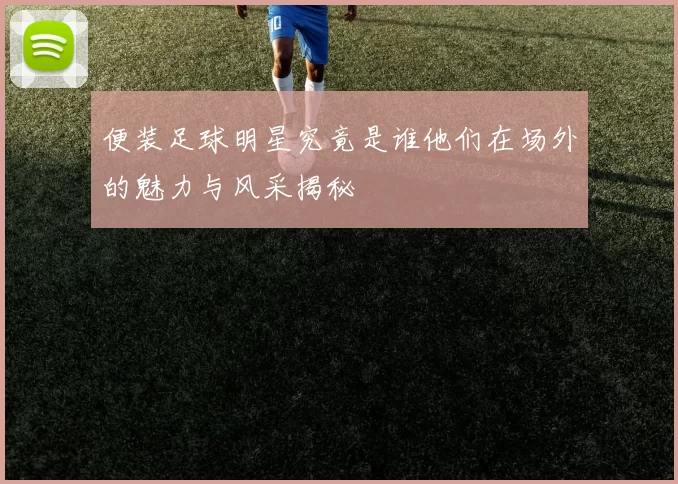 便装足球明星究竟是谁他们在场外的魅力与风采揭秘