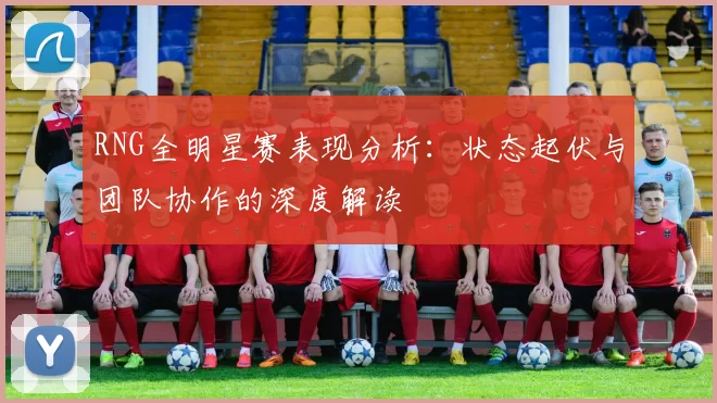 RNG全明星赛表现分析：状态起伏与团队协作的深度解读