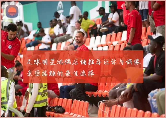 足球明星玩偶店铺推荐让你与偶像亲密接触的最佳选择