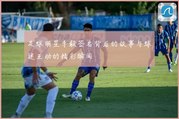 足球明星李毅签名背后的故事与球迷互动的精彩瞬间