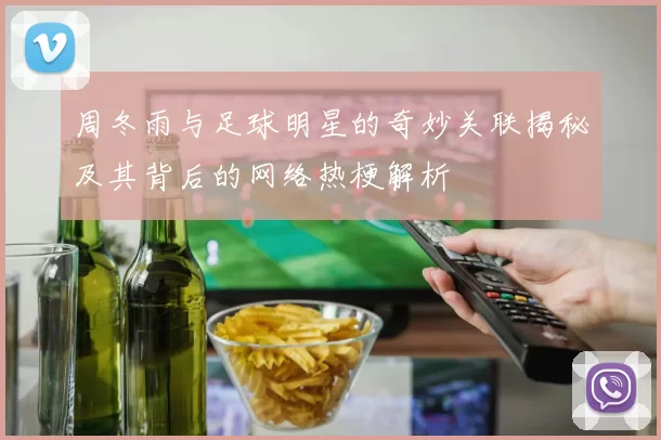 周冬雨与足球明星的奇妙关联揭秘及其背后的网络热梗解析