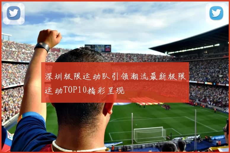 深圳极限运动队引领潮流最新极限运动TOP10精彩呈现