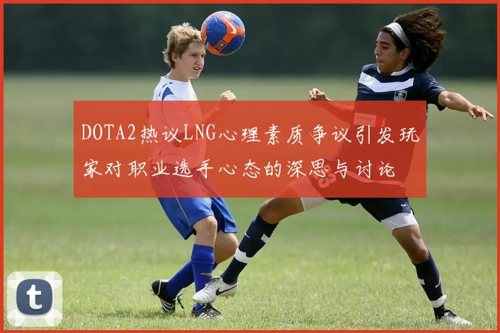 DOTA2热议LNG心理素质争议引发玩家对职业选手心态的深思与讨论