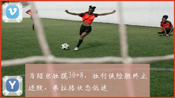 马绍尔独揽30+8，独行侠险胜终止连败，弗拉格状态低迷