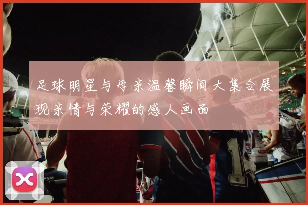 足球明星与母亲温馨瞬间大集合展现亲情与荣耀的感人画面
