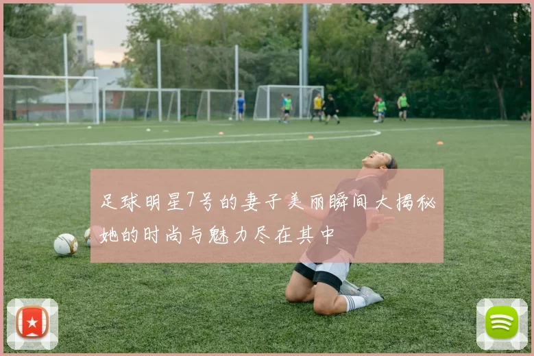 足球明星7号的妻子美丽瞬间大揭秘她的时尚与魅力尽在其中