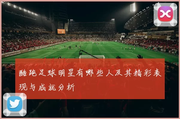 酷跑足球明星有哪些人及其精彩表现与成就分析