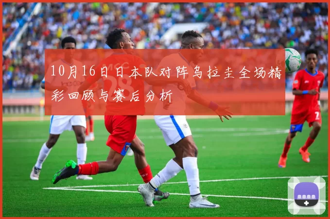 10月16日日本队对阵乌拉圭全场精彩回顾与赛后分析