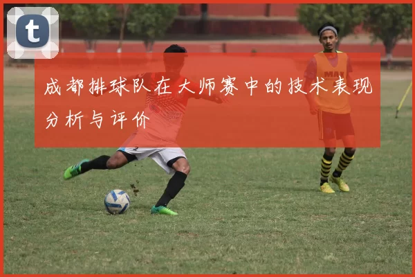 成都排球队在大师赛中的技术表现分析与评价