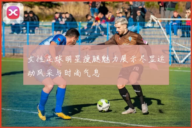 女性足球明星瘦腿魅力展示尽显运动风采与时尚气息
