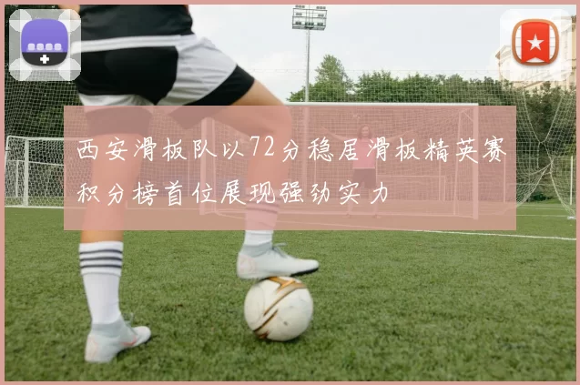 西安滑板队以72分稳居滑板精英赛积分榜首位展现强劲实力