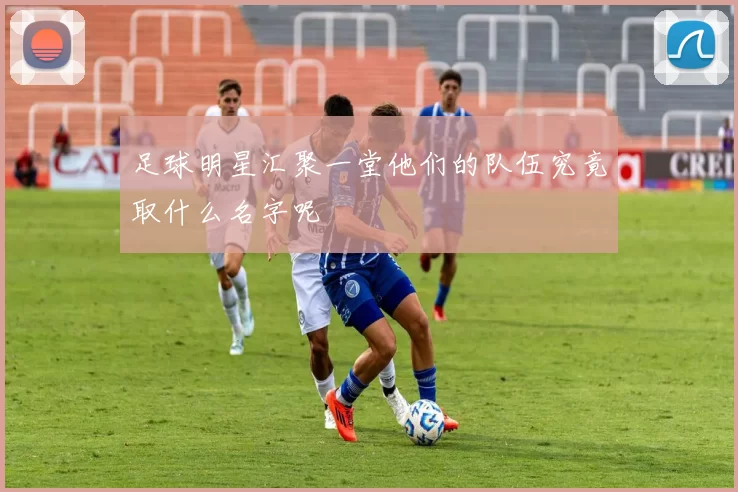 足球明星汇聚一堂他们的队伍究竟取什么名字呢