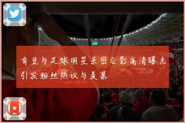 肯豆与足球明星亲密合影高清曝光引发粉丝热议与羡慕