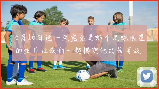 6月16日这一天究竟是哪个足球明星的生日让我们一起揭晓他的传奇故事