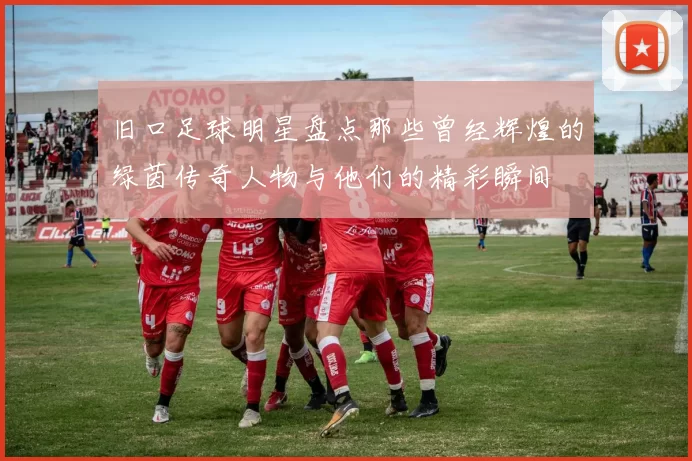 旧口足球明星盘点那些曾经辉煌的绿茵传奇人物与他们的精彩瞬间