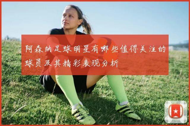 阿森纳足球明星有哪些值得关注的球员及其精彩表现分析