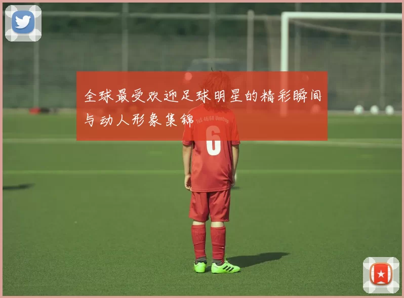 全球最受欢迎足球明星的精彩瞬间与动人形象集锦
