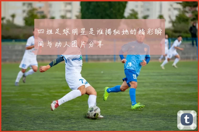 四姐足球明星是谁揭秘她的精彩瞬间与动人图片分享