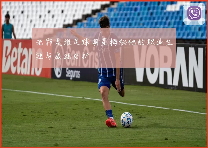 老郭是谁足球明星揭秘他的职业生涯与成就分析